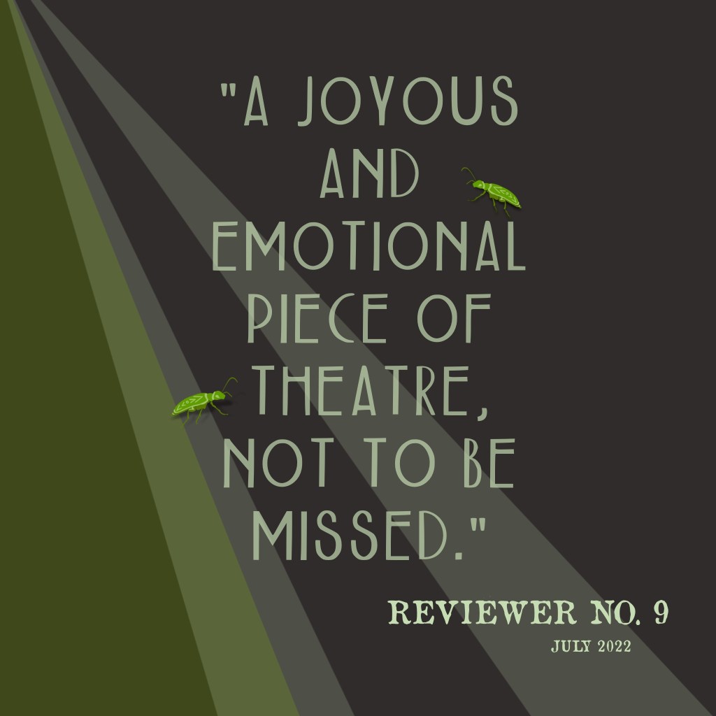 "A joyous and emotional piece of theatre, not to be missed." 
Reviewer No. 9, July 2022.