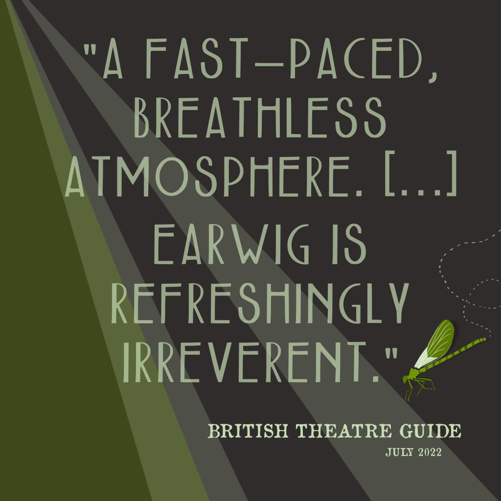 "A fast-paced, breathless atmosphere. Earwig is refreshingly irreverent." 
British Theatre Guide, July 2022.