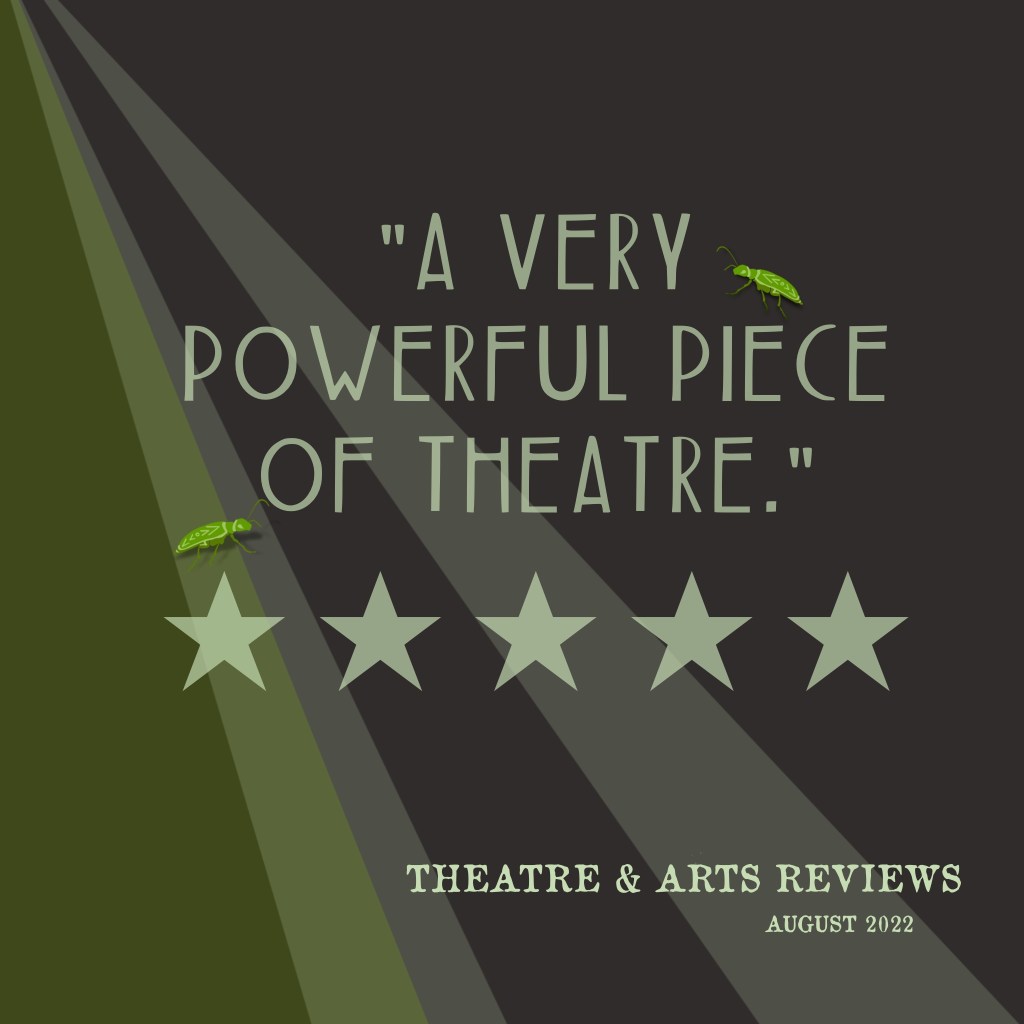 "A very powerful piece of theatre." 
5 Stars. 
Theatre & Arts Reviews, August 2022.