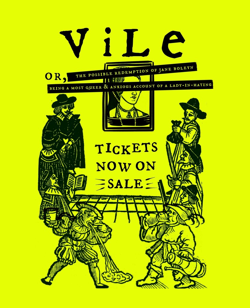 A neon yellow poster for Time & Again Theatre Company's production of VILE. It features woodcut illustrations of 16th century men, throwing up and drinking ale around a portrait of Anne Boleyn. The text reads, VILE or The Possible Redemption of Jane Boleyn, Being a Most Queer & Anxious Account of a Lady-In-Hating. Tickets now on sale!